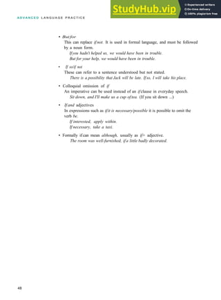 A D V A N C E D L A N G U A G E P R A C T I C E
• But for
This can replace if not. It is used in formal language, and must be followed
by a noun form.
Ifyou hadn't helped us, we would have been in trouble.
But for your help, we would have been in trouble.
• If so/if not
These can refer to a sentence understood but not stated.
There is a possibility that Jack will be late. Ifso, I will take his place.
• Colloquial omission of if
An imperative can be used instead of an ifclause in everyday speech.
Sit down, and I'll make us a cup oftea. (If you sit down ...)
• If and adjectives
In expressions such as ifit is necessary/possible it is possible to omit the
verb be.
If interested, apply within.
If necessary, take a taxi.
• Formally if can mean although, usually as if+ adjective.
The room was well-furnished, ifa little badly decorated.
48
 