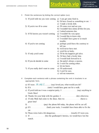 A D V A N C E D L A N G U A G E P R A C T I C E
3 Finish the sentences by ticking the correct option (a-c).
1) If you'd told me you were coming
2) If you're too ill to come
3) If I'd known you weren't coming
4) If you're not coming
5) If only you'd come
6) If you do decide to come
7) If you really don't want to come
a) I can get some food in.
b) I'd have found us something to eat. /
c) I made a lovely dish.
a) I'll come over and see you.
b) I wouldn't have done all this for you.
c) I asked someone else.
a) I wouldn't be very upset.
b) I would like to know why.
c) I wouldn't have gone to so much
trouble.
a) perhaps you'd have the courtesy to
tell me.
b) we'd never have met.
c) you'd be so lucky.
a) I'll be the happiest girl alive.
b) I'd have had a lovely time.
c) I would look forward to it.
a) the party's always a success.
b) I won't be coming either.
c) let me know.
a) I'll understand.
b) I can't be sure.
c) tell me tomorrow.
4 Complete each sentence with a phrase containing the verb in brackets in an
appropriate form.
b) If it (rain) I would have gone out for a walk.
c) If you'd told me it was a surprise party, I (say) anything to
Uncle Dave!
d) Thanks for your help with the garden; I (do) otherwise.
e) If only Mick had come to the disco, then we (have) a
great time!
f) (pay) the phone bill today, the phone will be cut off.
g) If I (had) your tools, I wouldn't have been able to fix the
car.
h) Those wires look a bit dangerous; (touch) if I were you.
i) If (be) the goalkeeper's heroics, we would have lost the
match.
50
a) If I were (say) loved you, what would you do?
 