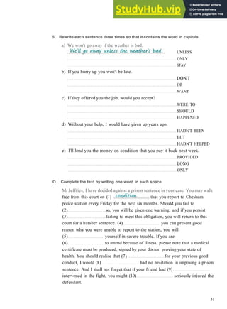 G R A M M A R 8 C O N D I T I O N A L S
5 Rewrite each sentence three times so that it contains the word in capitals.
a) We won't go away if the weather is bad.
UNLESS
ONLY
STAY
b) If you hurry up you won't be late.
DON'T
OR
WANT
c) If they offered you the job, would you accept?
WERE TO
SHOULD
HAPPENED
d) Without your help, I would have given up years ago.
HADN'T BEEN
BUT
HADN'T HELPED
e) I'll lend you the money on condition that you pay it back next week.
PROVIDED
LONG
ONLY
51
O Complete the text by writing one word in each space.
Mr Jeffries, I have decided against a prison sentence in your case. You may walk
free from this court on (1) that you report to Chesham
police station every Friday for the next six months. Should you fail to
(2) so, you will be given one warning; and if you persist
(3) failing to meet this obligation, you will return to this
court for a harsher sentence. (4) you can present good
reason why you were unable to report to the station, you will
(5) yourself in severe trouble. If you are
(6) to attend because of illness, please note that a medical
certificate must be produced, signed by your doctor, proving your state of
health. You should realise that (7) for your previous good
conduct, I would (8) had no hesitation in imposing a prison
sentence. And I shall not forget that if your friend had (9)
intervened in the fight, you might (10) seriously injured the
defendant.
 