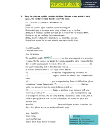 G R A M M A R 8 C O N D I T I O N A L S
8 Using the notes as a guide, complete the letter. Use one or two words in each
space. The words you need do not occur in the notes.
YELLOW BRICK ROAD RECORD COMPANY
MEMO
Brian, tell Carter's again that their account must be paid.
If they don't pay in ten days we're going to have to go to the law.
If they're in financial trouble, they can get in touch with our Finance Dept.
If they pay up we can keep their account open.
If they don't we shall, if we really have to, close their account.
If they have settled the account already, say sorry for this letter.
Credit Controller
Carter's Record Store
Dear Sir/Madam,
We would like to (1) you that your account is two months
overdue. On the basis of our goodwill, we are prepared to allow you another ten
days to settle your account. However, if you (2) to
pay your outstanding bills within ten days you (3)
us with no alternative but to take legal action. That is,
(4) we receive full payment by 20 March, we
(5) steps to reclaim our money, plus compensation
costs.
(6) you be experiencing financial difficulties, please
contact our Finance Department. (7) that you
settle your account within the specified time period, we
(8) happy to continue to do business with you.
However, we will, if (9) , take the regrettable step
of closing your account. We are sorry that the situation has come to this, but if
you had paid your bills over the last two months, we would not be in this
position now.
You (10) have settled your account in the last two
days; if so, please accept our apologies for this letter.
Yours faithfully,
Brian Eccles
CustomerServices
Yellow Brick Road Record Company
 