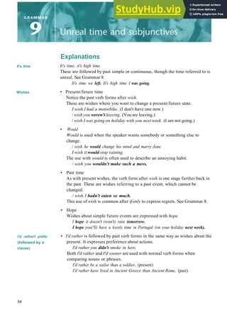 Explanations
It's time
Wishes
I'd rather/I prefer
(followed by a
clause)
It's time, it's high time
These are followed by past simple or continuous, though the time referred to is
unreal. See Grammar 8.
It's time we left. It's high time I was going.
• Present/future time
Notice the past verb forms after wish.
These are wishes where you want to change a present/future state.
I wish I had a motorbike. (I don't have one now.)
/ wish you weren't leaving. (You are leaving.)
/ wish I was going on holiday with you next week. (I am not going.)
• Would
Would is used when the speaker wants somebody or something else to
change.
/ wish he would change his mind and marry Jane.
I wish it would stop raining.
The use with would is often used to describe an annoying habit.
/ wish you wouldn't make such a mess.
• Past time
As with present wishes, the verb form after wish is one stage further back in
the past. These are wishes referring to a past event, which cannot be
changed.
/ wish I hadn't eaten so much.
This use of wish is common after ifonly to express regrets. See Grammar 8.
• Hope
Wishes about simple future events are expressed with hope.
I hope it doesn't (won't) rain tomorrow.
I hope you('ll) have a lovely time in Portugal (on your holiday next week).
• I'd rather is followed by past verb forms in the same way as wishes about the
present. It expresses preference about actions.
I'd rather you didn't smoke in here.
Both I'd rather and I'd sooner are used with normal verb forms when
comparing nouns or phrases.
I'd rather be a sailor than a soldier, (present)
I'd rather have lived in Ancient Greece than Ancient Rome, (past)
54
 