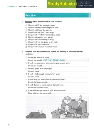 A D V A N C E D L A N G U A G E P R A C T I C E
1 Underline either hope or wish in each sentence.
a) I hope/wish I'll see you again soon.
b) I hope/wish the weather improves soon.
c) I hope/wish I knew the answer.
d) I hope/wish you didn't have to go.
e) I hope/wish you'd stop shouting so much.
f) I hope/wish nothing goes wrong.
g) I hope/wish it would stop raining.
h) I hope/wish you can come to my party.
i) I hope/wish you don't mind.
j) I hope/wish we could meet next week.
2 Complete each second sentence so that the meaning is similar to the first
sentence.
56
a) I wish you were a bit tidier.
I wish you would
b) I wish you were more interested in your school work.
I wish you would
c) I wish I spoke more languages.
I wish I could
d) I wish I had enough money to buy a car.
I wish I could
e) I wish they had more chess books in the library.
I wish the library would
f) I wish there was some soap in the bathroom.
I wish the cleaners would
g) I just wish my partner was a bit more romantic!
I just wish my partner would
 