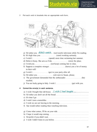 G R A M M A R 9 U N R E A L TIME AND S U B J U N C T I V E S
3 Put each verb in brackets into an appropriate verb form.
b) It's high time you (start) working seriously.
c) I wish I (spend) more time swimming last summer.
d) Helen is bossy. She acts as if she (own) the place.
e) I wish you (not/keep) coming late to class.
f) Suppose a complete stranger (leave) you a lot of money
in their will!
g) I wish I (go) to your party after all.
h) I'd rather you (sit) next to Susan, please.
i) The government demanded that the ambassador (be)
recalled,
j) You are lucky going to Italy. I wish I (go) with you.
4 Correct the error(s) in each sentence.
57
a) I'd rather you (not/watch) television while I'm reading.
a) I wish I bought that old house.
b) I'd rather you don't eat all the bread
c) It's time I go
d) I wish I own a motorbike
e) I wish we are not leaving in the morning
f) Sue would rather reading than watching television.
g) Come what comes, I'll be on your side
h) I hope it would stop raining
i) I'd prefer if you didn't wait
j) I wish I didn't listen to you before
 