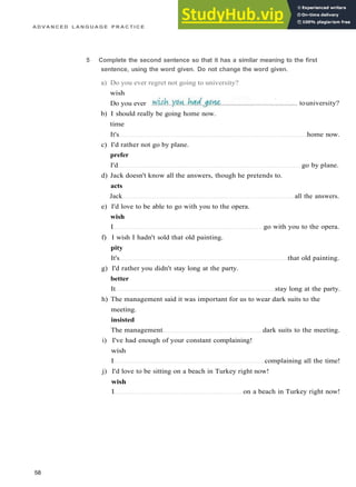 A D V A N C E D L A N G U A G E P R A C T I C E
b) I should really be going home now.
time
It's home now.
c) I'd rather not go by plane.
prefer
I'd go by plane.
d) Jack doesn't know all the answers, though he pretends to.
acts
Jack all the answers.
e) I'd love to be able to go with you to the opera.
wish
I go with you to the opera.
f) I wish I hadn't sold that old painting.
pity
It's that old painting.
g) I'd rather you didn't stay long at the party.
better
It stay long at the party.
h) The management said it was important for us to wear dark suits to the
meeting.
insisted
The management dark suits to the meeting.
i) I've had enough of your constant complaining!
wish
I complaining all the time!
j) I'd love to be sitting on a beach in Turkey right now!
wish
I on a beach in Turkey right now!
58
5 Complete the second sentence so that it has a similar meaning to the first
sentence, using the word given. Do not change the word given.
a) Do you ever regret not going to university?
wish
Do you ever touniversity?
 