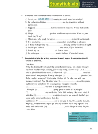 b) I'd rather the children on the television without
permission.
c) Suppose half the money I owe you. Would that satisfy
you?
d) I hope get into trouble on my account. What do you
think they'll say?
e) This is an awful hotel. I wish we to the Grand instead.
f) It is absolutely you contact head office in advance.
g) I think it's high time we locking all the windows at night.
h) Would you rather I the lunch, if you feel tired?
i) I wish my car as fast as yours.
j) I'd prefer you smoke in here, if you don't mind.
7 Complete the letter by writing one word in each space. A contraction (don't)
counts as one word.
Dear Tom,
Well, this time next week you'll be somewhere in Europe on a train. I'm sure
any mum would worry! Actually, you're very lucky. I'd love to (1) ...v.&
able to go off around the world. I often wish I (2) travelled
more when I was younger. I really hope you (3) yourself,but
do be careful, won't you? You're only 18 after all. Do take care with your
money, won't you? And I'd rather you (4) spend too many
nights in your tent alone. It's so dangerous. I suggest you only
(5) your tent in a proper camp site.
I wish you (6) going quite so soon. It's a pity you
(7) stay until after Dad's 50th birthday. But never mind. I
wish Dad (8) be at the airport to see you off, but he's got
some really important business that day.
Suppose we (9) out to see you in June?!! ... Just a thought.
Anyway, just remember, if you get into any trouble, we're only a phone call
away, and come what (10) , we'll always be there for you.
Love, Mum
59
6 Complete each
a) I wish you
sentence with a suitable word or phrase.
G R A M M A R 9 U N R E A L TIME AND S U B J U N C T I V E S
making so much noise late at night!
 