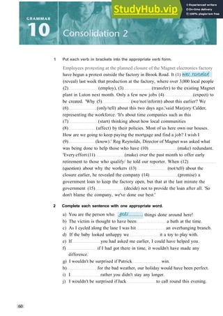 (reveal) last week that production at the factory, where over 3,000 local people
(2) (employ), (3) (transfer) to the existing Magnet
plant in Luton next month. Only a few new jobs (4) (expect) to
be created. 'Why (5) (we/not/inform) about this earlier? We
(6) (only/tell) about this two days ago,'said Marjory Calder,
representing the workforce. 'It's about time companies such as this
(7) (start) thinking about how local communities
(8) (affect) by their policies. Most of us here own our houses.
How are we going to keep paying the mortgage and find a job? I wish I
(9) (know).' Reg Reynolds, Director of Magnet was asked what
was being done to help those who have (10) (make) redundant.
'Every effort (11) (make) over the past month to offer early
retirement to those who qualify/ he told our reporter. When (12)
(question) about why the workers (13) (not/tell) about the
closure earlier, he revealed the company (14) (promise) a
government loan to keep the factory open, but that at the last minute the
government (15) (decide) not to provide the loan after all. 'So
don't blame the company, we've done our best.'
2 Complete each sentence with one appropriate word.
60
1 Put each verb in brackets into the appropriate verb form.
Employees protesting at the planned closure of the Magnet electronics factory
have begun a protest outside the factory in Brook Road. It (1)
a) You are the person who things done around here!
b) The victim is thought to have been a bath at the time.
c) As I cycled along the lane I was hit an overhanging branch.
d) If the baby looked unhappy we it a toy to play with.
e) If you had asked me earlier, I could have helped you.
f) if I had got there in time, it wouldn't have made any
difference.
g) I wouldn't be surprised if Patrick win.
h) for the bad weather, our holiday would have been perfect.
i) I rather you didn't stay any longer.
j) I wouldn't be surprised if Jack to call round this evening.
 