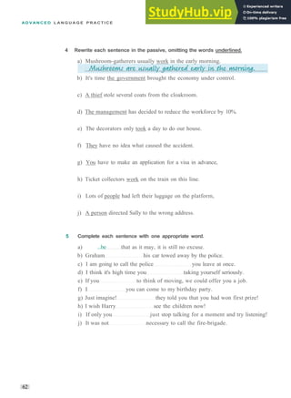 A D V A N C E D L A N G U A G E P R A C T I C E
b) It's time the government brought the economy under control.
c) A thief stole several coats from the cloakroom.
d) The management has decided to reduce the workforce by 10%.
e) The decorators only took a day to do our house.
f) They have no idea what caused the accident.
g) You have to make an application for a visa in advance,
h) Ticket collectors work on the train on this line.
i) Lots of people had left their luggage on the platform,
j) A person directed Sally to the wrong address.
5 Complete each sentence with one appropriate word.
a) ...be that as it may, it is still no excuse.
b) Graham his car towed away by the police.
c) I am going to call the police you leave at once.
d) I think it's high time you taking yourself seriously.
e) If you to think of moving, we could offer you a job.
f) I you can come to my birthday party.
g) Just imagine! they told you that you had won first prize!
h) I wish Harry see the children now!
i) If only you just stop talking for a moment and try listening!
j) It was not necessary to call the fire­brigade.
62
4 Rewrite each sentence in the passive, omitting the words underlined.
a) Mushroom­gatherers usually work in the early morning.
 