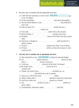 G R A M M A R 10 C O N S O L I D A T I O N 2
6 Put each verb in brackets into the appropriate verb form.
to the Taj Mahal'.
b) It's time something (do) about this problem.
c) The late Prime Minister is said (be) difficult to
work with.
d) That was lucky! If I (catch) this bus, I
(meet) you.
e) Your order (deal) with at the moment.
f) But for Pauline, I (not/pass) the exam.
g) All dishes (serve) with French fries and a green
salad.
h) The house is thought to (sell) recently for a
million pounds.
i) If only I (study) more when I was at school.
j) If I were (tell) you where the treasure is, what
would you do?
7 Put each verb in brackets into an appropriate verb form.
b) If I (know) that you (arrive) on that
train, I (come) to meet you.
c) I wish you (not/eat) all the food! I'm hungry!
d) Be careful! If you (tease) the cat it
(scratch) you!
e) Thanks very much! If you (not/help) me, we
(not/finish) the work so quickly.
f) Hurry up, or all the best seats (take).
g) What a shame that it (decide) to cancel the school play!
h) Carol now wishes she (marry) in a church.
i) If it (not/be) for you, I (still/be) in
prison today!
j) Unfortunately, tomorrow's match (call off).
63
a) I don't like this restaurant, I wish we had (go)
a) The second film we saw (direct) by Howard Hughes.
 