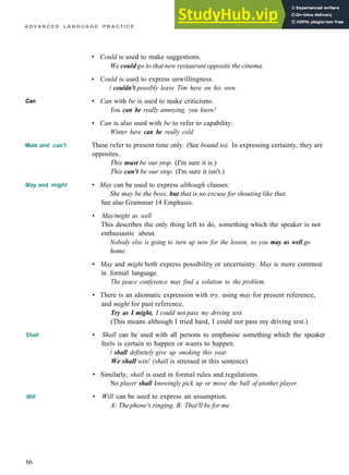 A D V A N C E D L A N G U A G E P R A C T I C E
Can
Must and can't
May and might
Shall
Will
• Could is used to make suggestions.
We could go to that new restaurant opposite the cinema.
• Could is used to express unwillingness.
/ couldn't possibly leave Tim here on his own.
• Can with be is used to make criticisms.
You can be really annoying, you know!
• Can is also used with be to refer to capability.
Winter here can be really cold.
These refer to present time only. (See bound to). In expressing certainty, they are
opposites.
This must be our stop. (I'm sure it is.)
This can't be our stop. (I'm sure it isn't.)
• May can be used to express although clauses:
She may be the boss, but that is no excuse for shouting like that.
See also Grammar 14 Emphasis.
• May/might as well
This describes the only thing left to do, something which the speaker is not
enthusiastic about.
Nobody else is going to turn up now for the lesson, so you may as well go
home.
• May and might both express possibility or uncertainty. May is more common
in formal language.
The peace conference may find a solution to the problem.
• There is an idiomatic expression with try, using may for present reference,
and might for past reference.
Try as I might, I could not pass my driving test.
(This means although I tried hard, I could not pass my driving test.)
• Shall can be used with all persons to emphasise something which the speaker
feels is certain to happen or wants to happen.
/ shall definitely give up smoking this year.
We shall win! (shall is stressed in this sentence)
• Similarly, shall is used in formal rules and regulations.
No player shall knowingly pick up or move the ball of another player.
• Will can be used to express an assumption.
A: Thephone's ringing. B: That'll be for me.
66
 