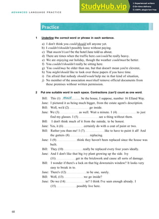 A D V A N C E D L A N G U A G E P R A C T I C E
Jane: I pictured it as being much bigger, from the estate agent's description.
Bill: Well, we'd (2) go inside.
Jane: We (3) as well. Wait a minute. I (4) to just
find my glasses. I (5) see a thing without them.
Bill: I don't think much of it from the outside, to be honest.
Jane: Yes, it (6) certainly do with a coat of paint or two.
Bill: Rather you than me! I (7) like to have to paint it all! And
the gutters (8) replacing.
Jane: I (9) think they haven't been replaced since the house was
built.
Bill: They (10) really be replaced every four years ideally.
Jane: And I don't like that big ivy plant growing up the side. Ivy
(11) get in the brickwork and cause all sorts of damage.
Bill: I wonder if there's a lock on that big downstairs window? It looks very
easy to break in to.
Jane: There's (12) to be one, surely.
Bill: Well, (13) we go inside?
Jane: Do we (14) to? I think I've seen enough already. I
(15) possibly live here.
68
1 Underline the correct word or phrase in each sentence.
a) I don't think you could/should tell anyone yet.
b) I couldn't/shouldn't possibly leave without paying.
c) That mustn't/can't be the hotel Jane told us about.
d) There are times when the traffic here can/could be really heavy.
e) We are enjoying our holiday, though the weather could/must be better.
f) You couldn't/shouldn't really be sitting here.
g) You could/may be older than me, but that doesn't mean you're cleverer,
h) You might/should like to look over these papers if you have time.
i) I'm afraid that nobody should/would help me in that kind of situation,
j) No member of the association must/shall remove official documents from
these premises without written permission.
2 Put one suitable word in each space. Contractions (can't) count as one word.
Bill: This (1) be the house, I suppose, number 16 Elland Way.
 