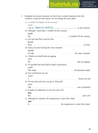 G R A M M A R 11 M O D A L S : P R E S E N T AND FUTURE
b) Although I tried hard, I couldn't lift the suitcase.
might
Try , I couldn't lift the suitcase.
c) I'm sure that Peter won't be late.
bound
Peter on time.
d) Fancy you and I having the same surname!
should
It's odd the same surname!
e) I think you should take up jogging.
were
If I take up jogging.
f) It's possible that this kind of snake is poisonous.
could
This snake the poisonous kinds.
g) You can't borrow my car!
won't
I borrow my car!
h) I'm sure this isn't how you get to Norwich!
can't
This way to Norwich!
i) It makes no difference to me if we call it off.
may
We call it off.
j) Although it's summer, the temperature is more like winter.
may
It the temperature is more like winter.
69
3 Complete the second sentence so that it has a similar meaning to the first
sentence, using the word given. Do not change the word given.
a) I couldn't be happier at the moment.
could
I am as at the moment.
 
