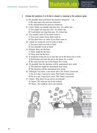 A D V A N C E D L A N G U A G E P R A C T I C E
4 Choose the sentence A or B that is closest in meaning to the sentence given.
a) It's possible that we'll know the answers tomorrow. ...A.,...
A We may know the answers tomorrow.
B We should know the answers tomorrow.
b) I don't think you should ring him now. It's rather late
A You might not ring him now. It's rather late.
B You'd better not ring him now. It's rather late.
c) You needn't come if you don't want to
A You won't come if you don't want to.
B You don't have to come if you don't want to.
d) I think it's wrong for you to work so hard
A You don't have to work so hard.
B You shouldn't work so hard.
e) Perhaps these are the keys
A These might be the keys.
B These must be the keys.
f) It would be wrong for us to lock the cat in the house for a week
A We'd better not lock the cat in the house for a week.
B We can't lock the cat in the house for a week,
g) Ifs possible that the decision will be announced next week
A The decision might be announced next week.
B The decision will be announced next week,
h) Although I try hard, I can never solve The Times' crossword
A Try as I may, I can never solve 'The Times' crossword.
B Try as I can, I may never solve 'The Times' crossword.
i) I know. Why don't we go out to eat instead?
A I know. We must go out to eat instead.
B I know. We could go out to eat instead.
70
 