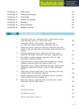 C O N T E N T S
Vocabulary 14
Vocabulary 15
Vocabulary 16
Vocabulary 17
Vocabulary 18
Vocabulary 19
Vocabulary 20
World issues
Thinking and feeling
Technology
Quality and quantity
Education
Word formation
Multiple meaning
239
243
247
250
254
258
262
1 Expressions with come, expressions with in, idioms based on hand,
wood and metal, prefix un-, verbs of movement
2 Expressions with get, colour idioms, expressions with
see, suffix -ful, common expressions, expressions with out
3 Expressions with on, expressions with one, expressions with break,
sounds, words with more than one meaning, words connected with
memory
4 Formality, expressions with no, expressions with head, words
connected with people, expressions with make, compound words
5 Size, suffixes, headline language, expressions with once, body
movements, expressions with at
6 Expressions with set, places, words with more than one meaning,
speaking, expressions with within, adjective suffix -ing
7 Expressions with by, idioms with parts of the body, adjective­noun
collocations, expressions with have, verbs of seeing, expressions
with do
8 Collocations of nouns linked with of, size, expressions with bring,
feelings, prefix well, expressions with from
9 Adverbs, expressions with think, expressions with give, modifiers,
words with more than one meaning, but
10 Expressions with put, expressions with run, prefix under-, names,
expressions with call, verbs with up
265
268
271
274
277
280
283
286
289
292
Index
Grammar answers
Vocabulary answers
Words and phrases answers
295
297
313
322
vii
 