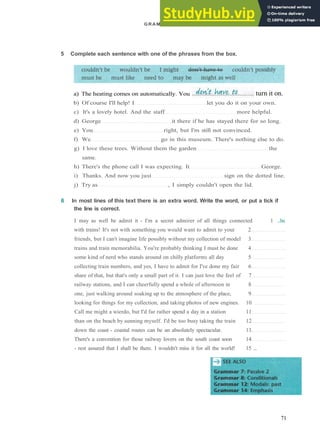 GRAMMAR 11 MODALS: P R E S E N T AND FUTURE
b) Of course I'll help! I let you do it on your own.
c) It's a lovely hotel. And the staff more helpful.
d) George it there if he has stayed there for so long.
e) You right, but I'm still not convinced.
f) We go in this museum. There's nothing else to do.
g) I love these trees. Without them the garden the
same.
h) There's the phone call I was expecting. It George.
i) Thanks. And now you just sign on the dotted line.
j) Try as , I simply couldn't open the lid.
6 In most lines of this text there is an extra word. Write the word, or put a tick if
the line is correct.
I may as well be admit it ­ I'm a secret admirer of all things connected 1 ...be
with trains! It's not with something you would want to admit to your 2
friends, but I can't imagine life possibly without my collection of model 3
trains and train memorabilia. You're probably thinking I must be done 4
some kind of nerd who stands around on chilly platforms all day 5
collecting train numbers, and yes, I have to admit for I've done my fair 6
share of that, but that's only a small part of it. I can just love the feel of 7
railway stations, and I can cheerfully spend a whole of afternoon in 8
one, just walking around soaking up to the atmosphere of the place, 9
looking for things for my collection, and taking photos of new engines. 10
Call me might a wierdo, but I'd far rather spend a day in a station 11
than on the beach by sunning myself. I'd be too busy taking the train 12
down the coast ­ coastal routes can be an absolutely spectacular. 13
There's a convention for those railway lovers on the south coast soon 14
­ rest assured that I shall be there. I wouldn't miss it for all the world! 15 ...
71
5 Complete each sentence with one of the phrases from the box.
a) The heating comes on automatically. You turn it on.
 