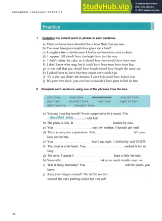 A D V A N C E D L A N G U A G E P R A C T I C E
b) The plane is late. It landed by now.
c) You met my brother. I haven't got one!
d) There is only one explanation. You left your
keys on the bus.
e) You heard me right. I definitely said 204525.
f) The meat is a bit burnt. You cooked it for so
long.
g) I'm sorry. I accept I been a little bit rude.
h) You really taken so much trouble over me.
i) Was it really necessary? You tell the police, you
know,
j) Keep your fingers crossed! The traffic warden
noticed the car's parking ticket has run out!
74
a) You and your big mouth! It was supposed to be a secret. You
told her!
1 Underline the correct word or phrase in each sentence.
a) That can't have been/shouldn't have been Nick that you saw.
b) You must have given/might have given me a hand!
c) I caught a later train because I had to see/must have seen a client.
d) I suppose Bill should have lost/might have lost his way.
e) I didn't refuse the cake, as it should have been/would have been rude.
f) I don't know who rang, but it could have been/must have been Jim.
g) It was odd that you should have bought/would have bought the same car.
h) I asked them to leave but they might not/wouldn't go.
i) It's a pity you didn't ask because I can't help/could have helped you.
j) It's your own fault, you can't have/shouldn't have gone to bed so late.
2 Complete each sentence using one of the phrases from the box.
 
