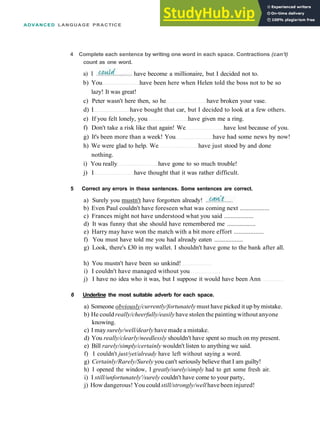 ADVANCED LANGUAGE PRACTICE
4 Complete each sentence by writing one word in each space. Contractions (can't)
count as one word.
b) You have been here when Helen told the boss not to be so
lazy! It was great!
c) Peter wasn't here then, so he have broken your vase.
d) I have bought that car, but I decided to look at a few others.
e) If you felt lonely, you have given me a ring.
f) Don't take a risk like that again! We have lost because of you.
g) It's been more than a week! You have had some news by now!
h) We were glad to help. We have just stood by and done
nothing.
i) You really have gone to so much trouble!
j) I have thought that it was rather difficult.
5 Correct any errors in these sentences. Some sentences are correct.
a) Surely you mustn't have forgotten already!
b) Even Paul couldn't have foreseen what was coming next ..................
c) Frances might not have understood what you said ..................
d) It was funny that she should have remembered me ..................
e) Harry may have won the match with a bit more effort ..................
f) You must have told me you had already eaten ..................
g) Look, there's £30 in my wallet. I shouldn't have gone to the bank after all.
h) You mustn't have been so unkind!
i) I couldn't have managed without you
j) I have no idea who it was, but I suppose it would have been Ann
6 Underline the most suitable adverb for each space.
a) Someone obviously/currently/fortunately must have picked it up by mistake.
b) He could really/cheerfully/easilyhave stolen the painting without anyone
knowing.
c) I may surely/well/dearlyhave made a mistake.
d) You really/clearly/needlessly shouldn't have spent so much on my present.
e) Bill rarely/simply/certainly wouldn't listen to anything we said.
f) I couldn't just/yet/already have left without saying a word.
g) Certainly/Rarely/Surely you can't seriously believe that I am guilty!
h) I opened the window, I greatly/surely/simply had to get some fresh air.
i) I still/unfortunately'/surely couldn't have come to your party,
j) How dangerous! You could still/strongly/wellhave been injured!
a) I have become a millionaire, but I decided not to.
 