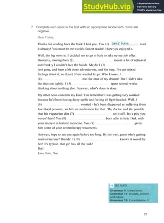 G R A M M A R 12 M O D A L S : PAST
7 Complete each space in the text with an appropriate modal verb. Some are
negative.
Dear Toshie,
it already! You must be the world's fastest reader! Hope you enjoyed it.
Well, the big news is, I decided not to go to Italy to take up my job offer.
Basically, moving there (2) meant a lot of upheaval
and frankly I couldn't face the hassle. Maybe I (3)
just gone, and been a bit more adventurous, and for sure, I've got mixed
feelings about it, as if part of me wanted to go. Who knows, I
(4) met the man of my dreams! But I didn't take
the decision lightly. I (5) spent several weeks
thinking about nothing else. Anyway, what's done is done.
My other news concerns my Dad. You remember I was getting very worried
because he'd been having dizzy spells and feeling all light­headed. Well, I
(6) worried ­ he's been diagnosed as suffering from
low blood pressure, so he's on medication for that. The doctor said it's possible
that his vegetarian diet (7) set it off. It's a pity you
weren't here! You (8) been able to help Dad, with
your interest in holistic medicine. You (9) given
him some of your aromatherapy treatments.
Anyway, hope to see you again before too long. By the way, guess who's getting
married in June? Brenda! I (10) known it would be
her! It's typical; that girl has all the luck!
Bye!
Love from, Sue
77
Thanks for sending back the book I lent you. You (1) read
 