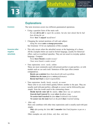 Explanations
Inversion
Inversion after
negative
adverbials
The term inversion covers two different grammatical operations.
• Using a question form of the main verb
Not only did he fail to report the accident, but also later denied that he had
been driving the car.
Never have I enjoyed myself more!
• Changing the normal positions of verb and subject
Along the street came a strange procession.
See Grammar 14 for an explanation of this example.
• This only occurs when the adverbial occurs at the beginning of a clause.
All the examples below are used in formal language, usually for rhetorical
effect, such as in political speeches. They are not usual in everyday spoken
language. Compare:
Never have I heard a weaker excuse!
I have never heard a weaker excuse!
• Time expressions: never, rarely, seldom
These are most commonly used with present perfect or past perfect, or with
modals such as can and could. Sentences of this type often contain
comparatives.
Rarely can a minister have been faced with such a problem.
Seldom has the team given a worse performance.
Rarely had I had so much responsibility.
• Time expressions: hardly, barely, scarcely, no sooner
These refer to an event which quickly follows another in the past. They are
usually used with past perfect, although no sooner can be followed by past
simple. Note the words used in the contrasting clause.
Hardly had the train left the station, when there was an explosion.
Scarcely had I entered the room when the phone rang.
No sooner had I reached the door than I realised it was locked.
No sooner was the team back on the pitch than it started raining.
• After only
Here only combines with other time expressions and is usually used with past
simple.
Only after posting the letter did 1 remember that I had forgotten to put on a
stamp.
Other examples are only if/when, only then, only later.
78
 