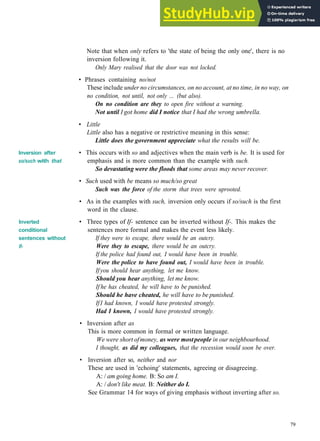 G R A M M A R 13 I N V E R S I O N
Inversion after
so/such with that
Inverted
conditional
sentences without
If-
Note that when only refers to 'the state of being the only one', there is no
inversion following it.
Only Mary realised that the door was not locked.
• Phrases containing no/not
These include under no circumstances, on no account, at no time, in no way, on
no condition, not until, not only ... (but also).
On no condition are they to open fire without a warning.
Not until I got home did I notice that I had the wrong umbrella.
• Little
Little also has a negative or restrictive meaning in this sense:
Little does the government appreciate what the results will be.
• This occurs with so and adjectives when the main verb is be. It is used for
emphasis and is more common than the example with such.
So devastating were the floods that some areas may never recover.
• Such used with be means so much/so great
Such was the force of the storm that trees were uprooted.
• As in the examples with such, inversion only occurs if so/such is the first
word in the clause.
• Three types of If- sentence can be inverted without If-. This makes the
sentences more formal and makes the event less likely.
If they were to escape, there would be an outcry.
Were they to escape, there would be an outcry.
If the police had found out, I would have been in trouble.
Were the police to have found out, I would have been in trouble.
Ifyou should hear anything, let me know.
Should you hear anything, let me know.
If he has cheated, he will have to be punished.
Should he have cheated, he will have to be punished.
IfI had known, I would have protested strongly.
Had I known, I would have protested strongly.
• Inversion after as
This is more common in formal or written language.
We were short ofmoney, as were mostpeople in our neighbourhood.
I thought, as did my colleagues, that the recession would soon be over.
• Inversion after so, neither and nor
These are used in 'echoing' statements, agreeing or disagreeing.
A: / am going home. B: So am I.
A: / don't like meat. B: Neither do I.
See Grammar 14 for ways of giving emphasis without inverting after so.
79
 