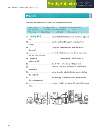 A D V A N C E D L A N G U A G E P R A C T I C E
cut.
b) members of staff to accept gratuities from
clients.
c) Detective Dawson realise what she was to
discover!
d) to pay the full amount now, there would be a
ten per cent discount.
e) I supposed, most people, that I would be
retiring at 60.
f) the doctors seen a more difficult case.
g) Jean win first prize, but she was also offered a
promotion.
h) late arrivals be admitted to the theatre before
the interval,
i) one missing child been found, than another
three disappeared,
j) so many employees taken sick leave at the same
time.
80
a)
Complete each sentence by using the phrases from the box.
we arrived at the hotel, when there was a power
 