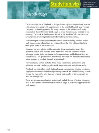 The revised edition of this book is designed with a greater emphasis on text and
collocation, in keeping with recent trends in the world of English as a Foreign
Language. It also incorporates the many changes to the revised proficiency
examination from December 2002, such as word formation and multiple word
meaning. The book is also intended for use at the level of CAE, and includes
new exercises practising the formal/informal register transfer task.
Most of the practice sections in the Grammar and Vocabulary sections reflect
such changes, and where texts are retained from the first edition, they have
been given more of an exam focus.
However, the core of this highly successful book remains the same. The
grammar section now includes some additional revision and more subtle
advanced points. Units on phrasal verbs, prepositions and linking devices are
also included. The grammatical information provided can be used for reference
when needed, or worked through systematically.
The vocabulary section includes topic­based vocabulary, collocations and
idiomatic phrases. It also recycles work on prepositions, and phrasal verbs.
The book can be used as a self­study reference grammar and practice book or as
supplementary material in classes preparing for the CAE and Proficiency exams.
If used for classwork, activities can be done individually or co­operatively in
pairs or small groups.
There are regular consolidation units which include forms of testing commonly
used in both exams and the material covers a range of difficulty appropriate to
both exams.
vm
 