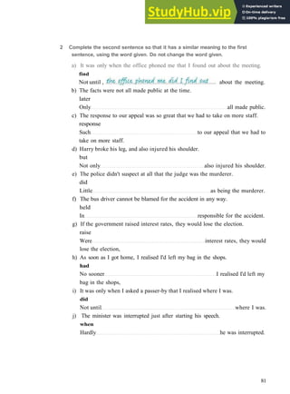 G R A M M A R 13 I N V E R S I O N
b) The facts were not all made public at the time.
later
Only all made public.
c) The response to our appeal was so great that we had to take on more staff.
response
Such to our appeal that we had to
take on more staff.
d) Harry broke his leg, and also injured his shoulder.
but
Not only also injured his shoulder.
e) The police didn't suspect at all that the judge was the murderer.
did
Little as being the murderer.
f) The bus driver cannot be blamed for the accident in any way.
held
In responsible for the accident.
g) If the government raised interest rates, they would lose the election.
raise
Were interest rates, they would
lose the election,
h) As soon as I got home, I realised I'd left my bag in the shops.
had
No sooner I realised I'd left my
bag in the shops,
i) It was only when I asked a passer­by that I realised where I was.
did
Not until where I was.
j) The minister was interrupted just after starting his speech.
when
Hardly he was interrupted.
81
2 Complete the second sentence so that it has a similar meaning to the first
sentence, using the word given. Do not change the word given.
a) It was only when the office phoned me that I found out about the meeting.
find
Not until , about the meeting.
 