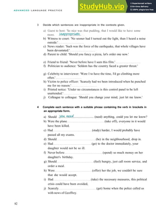 ADVANCED LANGUAGE PRACTICE
b) Witness to court: 'No sooner had I turned out the light, than I heard a noise
outside.'
c) News reader: 'Such was the force of the earthquake, that whole villages have
been devastated.'
d) Parent to child: 'Should you fancy a pizza, let's order one now.'
e) Friend to friend: 'Never before have I seen this film.'
f) Politician to audience: 'Seldom has the country faced a greater threat.'
g) Celebrity to interviewer: 'Were I to have the time, I'd go climbing more
often.'
h) Victim to police officer: 'Scarcely had we been introduced when he punched
me for no reason.'
i) Printed notice: 'Under no circumstances is this control panel to be left
unattended.'
j) Colleague to colleague: 'Should you change your mind, just let me know.'
4 Complete each sentence with a suitable phrase containing the verb in brackets in
an appropriate form.
b) Were the plane (take off), everyone in it would
have been killed.
c) Had (study) harder, I would probably have
passed all my exams.
d) Should (be) in the neighbourhood, drop in.
e) Had (go) to the doctor immediately, your
daughter would not be so ill.
f) Never before (spend) so much money on her
daughter's birthday.
g) Should (feel) hungry, just call room service, and
order a meal.
h) Were (offer) her the job, we couldn't be sure
that she would accept.
i) Had (take) the necessary measures, this political
crisis could have been avoided,
j) Scarcely (get) home when the police called us
with news of Geoffrey.
82
3 Decide which sentences are inappropriate in the contexts given.
a) Guest to host: 'So nice was that pudding, that I would like to have some
more.
(need) anything, could you let me know?
a) Should
 