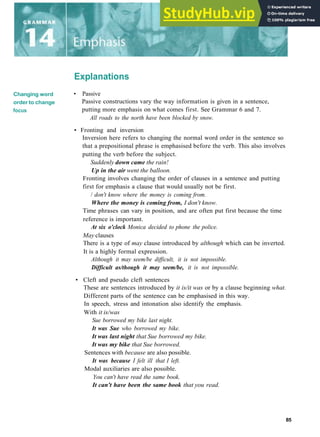 Explanations
Changing word
order to change
focus
• Passive
Passive constructions vary the way information is given in a sentence,
putting more emphasis on what comes first. See Grammar 6 and 7.
All roads to the north have been blocked by snow.
• Fronting and inversion
Inversion here refers to changing the normal word order in the sentence so
that a prepositional phrase is emphasised before the verb. This also involves
putting the verb before the subject.
Suddenly down came the rain!
Up in the air went the balloon.
Fronting involves changing the order of clauses in a sentence and putting
first for emphasis a clause that would usually not be first.
/ don't know where the money is coming from.
Where the money is coming from, I don't know.
Time phrases can vary in position, and are often put first because the time
reference is important.
At six o'clock Monica decided to phone the police.
May clauses
There is a type of may clause introduced by although which can be inverted.
It is a highly formal expression.
Although it may seem/be difficult, it is not impossible.
Difficult as/though it may seem/be, it is not impossible.
• Cleft and pseudo cleft sentences
These are sentences introduced by it is/it was or by a clause beginning what.
Different parts of the sentence can be emphasised in this way.
In speech, stress and intonation also identify the emphasis.
With it is/was
Sue borrowed my bike last night.
It was Sue who borrowed my bike.
It was last night that Sue borrowed my bike.
It was my bike that Sue borrowed.
Sentences with because are also possible.
It was because I felt ill that I left.
Modal auxiliaries are also possible.
You can't have read the same book.
It can't have been the same book that you read.
85
 