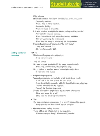 A D V A N C E D L A N G U A G E P R A C T I C E
Adding words for
emphasis
What clauses
These are common with verbs such as need, want, like, hate.
I hate rainy weather.
What I hate is rainy weather.
You need a holiday.
What you need is a holiday.
It is also possible to emphasise events, using auxiliary do/did.
Peter left the windows unlocked.
What Peter did was (to) leave the windows unlocked.
They are destroying the environment.
What they are doing is destroying the environment.
Clauses beginning all emphasise 'the only thing'.
/ only need another £15.
All I need is another £15.
•Own
This intensifies possessive adjectives.
It was my own idea.
• Very and indeed
Very can be used emphatically to mean exactly/precisely.
At the very same moment, the telephone rang.
Very ... indeed is another way of intensifying adjectives.
It was very cold indeed.
• Emphasising negatives
Ways of emphasising not include: at all, in the least, really.
It was not at all cold. It was not cold at all.
In the least/slightest usually adds bit if used before an adjective.
/ wasn't interested in the slightest.
I wasn't the least bit interested.
No and none can be emphasised by at all and whatsoever.
There were none left at all.
There were no tickets left whatsoever.
• The
The can emphasise uniqueness. It is heavily stressed in speech.
Surely you are not the Elizabeth Taylor, are you?
• Question words ending in -ever
These add an air of disbelief to the question.
Whatever are you doing? Whoever told you that?
 