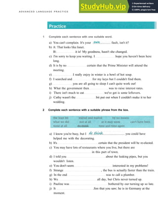A D V A N C E D L A N G U A G E P R A C T I C E
b) A: That looks like Janet.
B: it is! My goodness, hasn't she changed.
c) I'm sorry to keep you waiting. I hope you haven't been here
long.
d) It is by no certain that the Prime Minister will attend the
meeting.
e) I really enjoy in winter is a bowl of hot soup.
f) I searched and for my keys but I couldn't find them.
g) you are all going to sleep I can't quite work out!
h) What the government then was to raise interest rates.
i) There isn't much to eat we've got is some leftovers.
j) Cathy wasn't the bit put out when I couldn't make it to her
wedding.
2 Complete each sentence with a suitable phrase from the box.
helped me with the decorating.
b) It's certain that the president will be re­elected.
c) You may have lots of restaurants where you live, but there are
in this part of town.
d) I told you about the leaking pipes, but you
wouldn't listen.
e) You don't seem interested in my problems!
f) Strange , the bus is actually faster than the train.
g) In the end was to call a plumber.
h) We all day, but Chris never turned up.
i) Pauline was bothered by our turning up so late.
j) It Jim that you saw; he is in Germany at the
moment.
1 Complete each sentence with one suitable word.
a) You can't complain. It's your fault, isn't it?
a) I know you're busy, but I you could have
 
