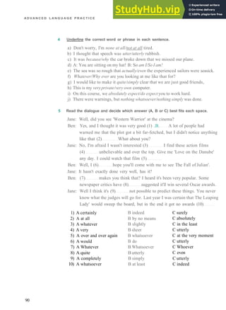 A D V A N C E D L A N G U A G E P R A C T I C E
4 Underline the correct word or phrase in each sentence.
a) Don't worry, I'm none at all/not at all tired.
b) I thought that speech was utter/utterly rubbish.
c) It was because/why the car broke down that we missed our plane.
d) A: You are sitting on my hat! B: So am I/So I am!
e) The sea was so rough that actually/even the experienced sailors were seasick.
f) Whatever/Why ever are you looking at me like that for?
g) I would like to make it quite/simply clear that we are just good friends,
h) This is my veryprivate/very own computer.
i) On this course, we absolutely expect/do expect you to work hard.
j) There were warnings, but nothing whatsoever/nothing simply was done.
5 Read the dialogue and decide which answer (A, B or C) best fits each space.
Jane: Well, did you see 'Western Warrior' at the cinema?
Ben: Yes, and I thought it was very good (1) ..B. A lot of people had
warned me that the plot got a bit far­fetched, but I didn't notice anything
like that (2) What about you?
Jane: No, I'm afraid I wasn't interested (3) I find these action films
(4) unbelievable and over the top. Give me 'Love on the Danube'
any day. I could watch that film (5)
Ben: Well, I (6) hope you'll come with me to see The Fall of Julian'.
Jane: It hasn't exactly done very well, has it?
Ben: (7) makes you think that? I heard it's been very popular. Some
newspaper critics have (8) suggested it'll win several Oscar awards.
Jane: Well I think it's (9) not possible to predict these things. You never
know what the judges will go for. Last year I was certain that The Leaping
Lady' would sweep the board, but in the end it got no awards (10)
1) A certainly
2) A at all
3) A whatever
4) A very
5) A over and over again
6) A would
7) A Whatever
8) A quite
9) A completely
10) A whatsoever
B indeed
B by no means
B slightly
B sheer
B whatsoever
B do
B Whatsoever
B utterly
B simply
B at least
C surely
C absolutely
C in the least
C utterly
C at the very moment
C utterly
C Whoever
C even
C utterly
C indeed
90
 