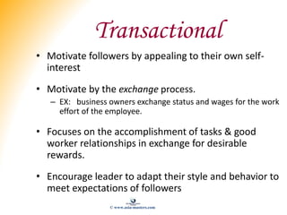 Transactional
• Motivate followers by appealing to their own self-
interest
• Motivate by the exchange process.
– EX: busi...