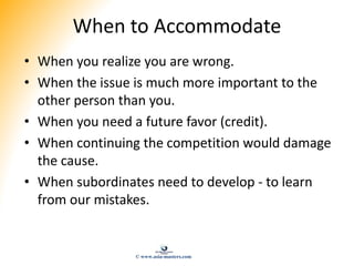 When to Accommodate
• When you realize you are wrong.
• When the issue is much more important to the
other person than you...