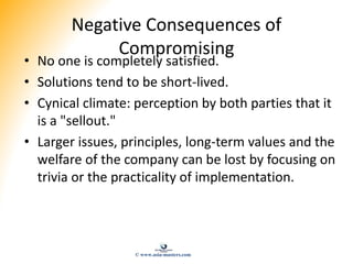 Negative Consequences of
Compromising
• No one is completely satisfied.
• Solutions tend to be short-lived.
• Cynical clim...