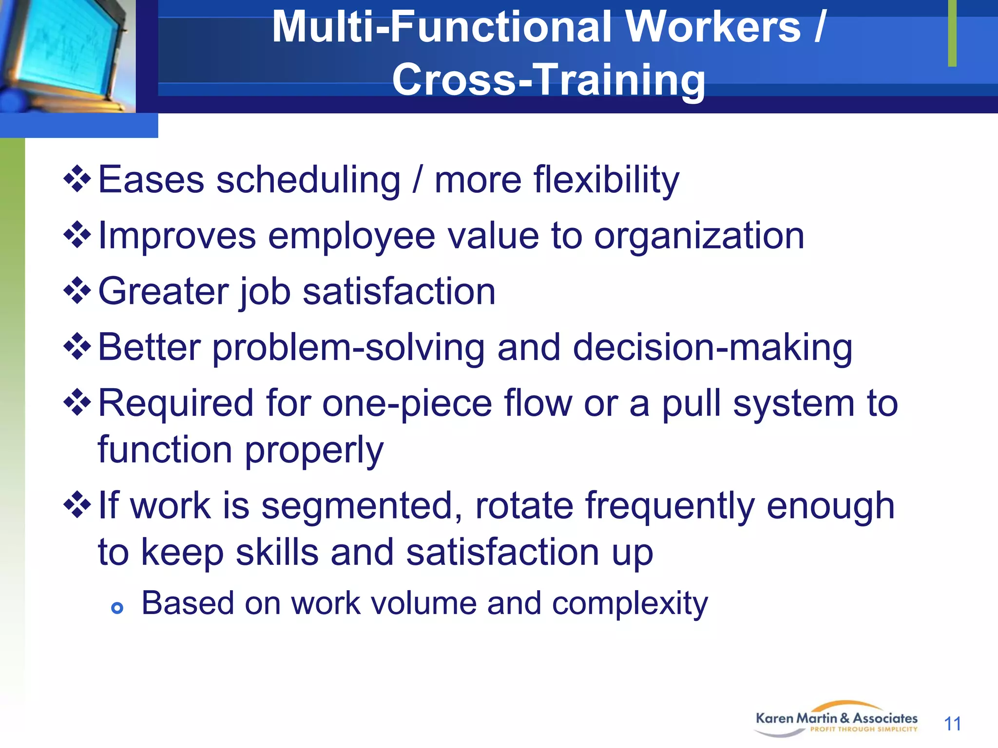 Multi-Functional Workers /
Cross-Training
Eases scheduling / more flexibility
Improves employee value to organization
Greater job satisfaction
Better problem-solving and decision-making
Required for one-piece flow or a pull system to
function properly
If work is segmented, rotate frequently enough
to keep skills and satisfaction up


Based on work volume and complexity

11

 