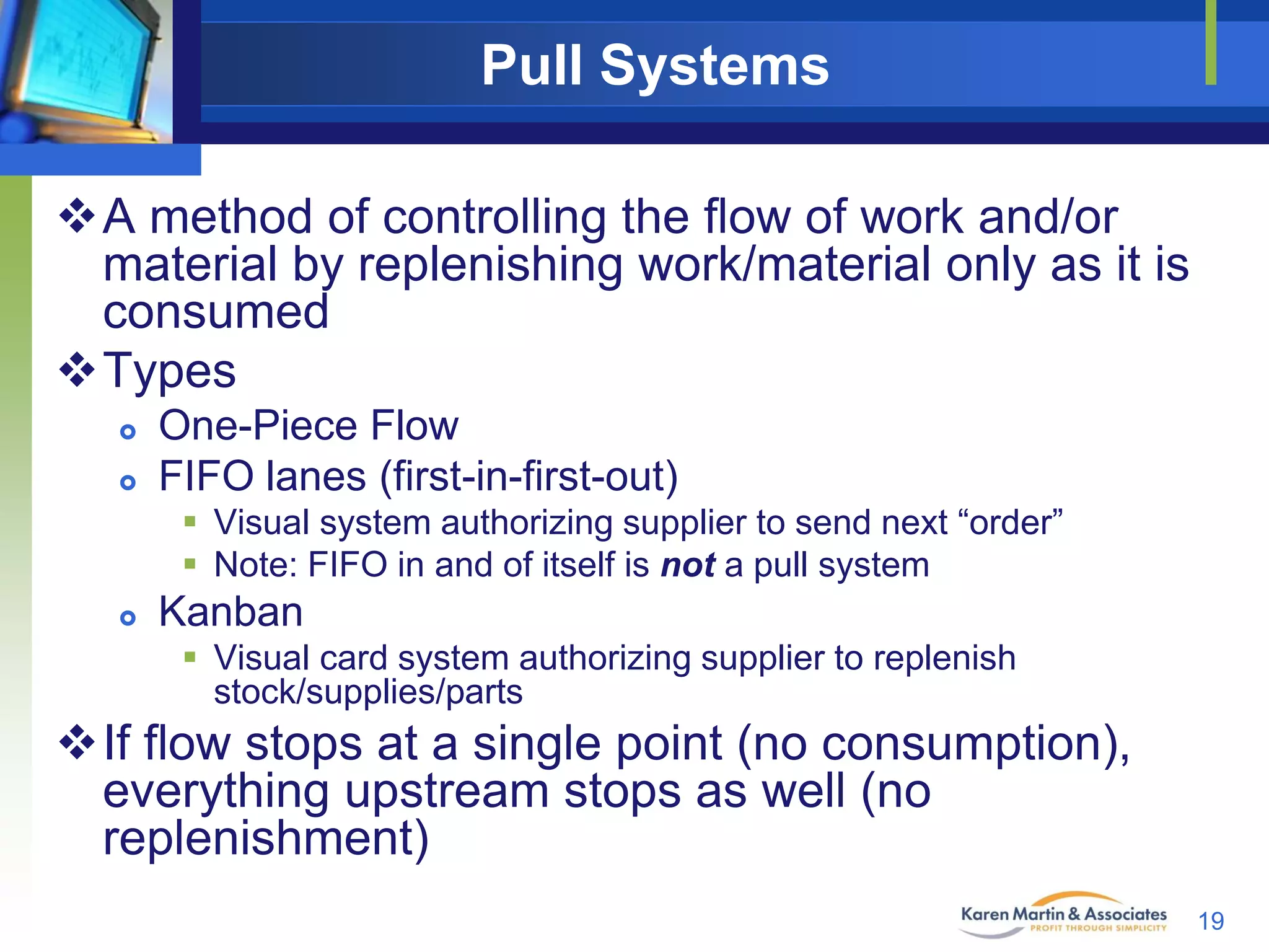 Pull Systems
A method of controlling the flow of work and/or
material by replenishing work/material only as it is
consumed
Types



One-Piece Flow
FIFO lanes (first-in-first-out)
 Visual system authorizing supplier to send next “order”
 Note: FIFO in and of itself is not a pull system



Kanban
 Visual card system authorizing supplier to replenish
stock/supplies/parts

If flow stops at a single point (no consumption),
everything upstream stops as well (no
replenishment)
19

 
