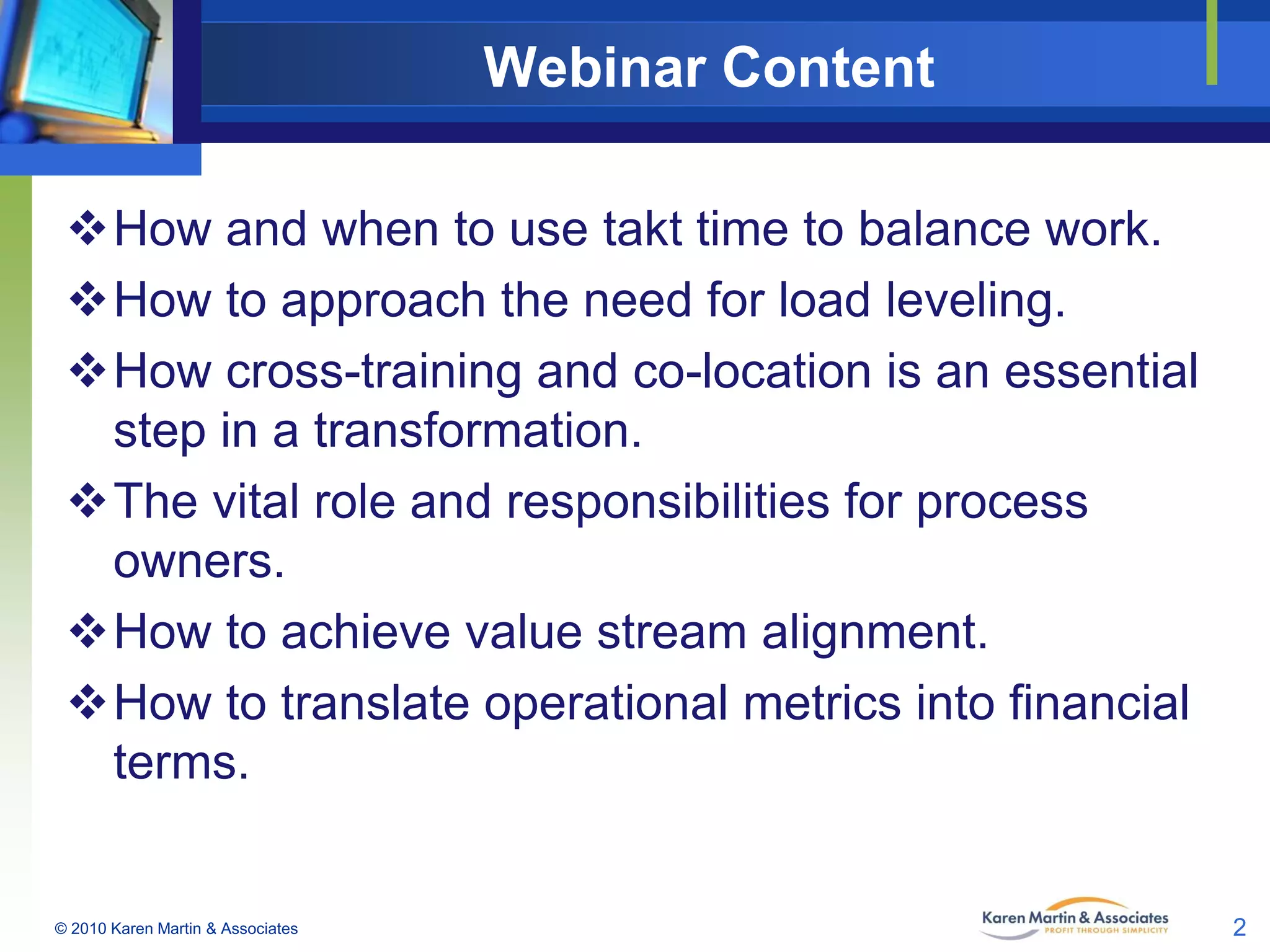 Webinar Content
How and when to use takt time to balance work.
How to approach the need for load leveling.
How cross-training and co-location is an essential
step in a transformation.
The vital role and responsibilities for process
owners.
How to achieve value stream alignment.
How to translate operational metrics into financial
terms.

© 2010 Karen Martin & Associates

2

 