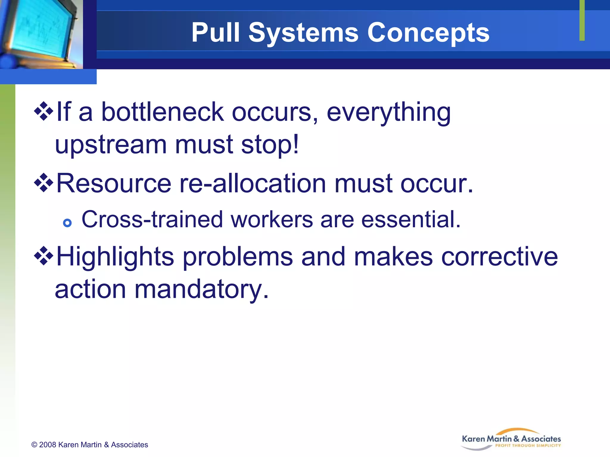 Pull Systems Concepts
If a bottleneck occurs, everything
upstream must stop!
Resource re-allocation must occur.


Cross-trained workers are essential.

Highlights problems and makes corrective
action mandatory.

© 2008 Karen Martin & Associates

 
