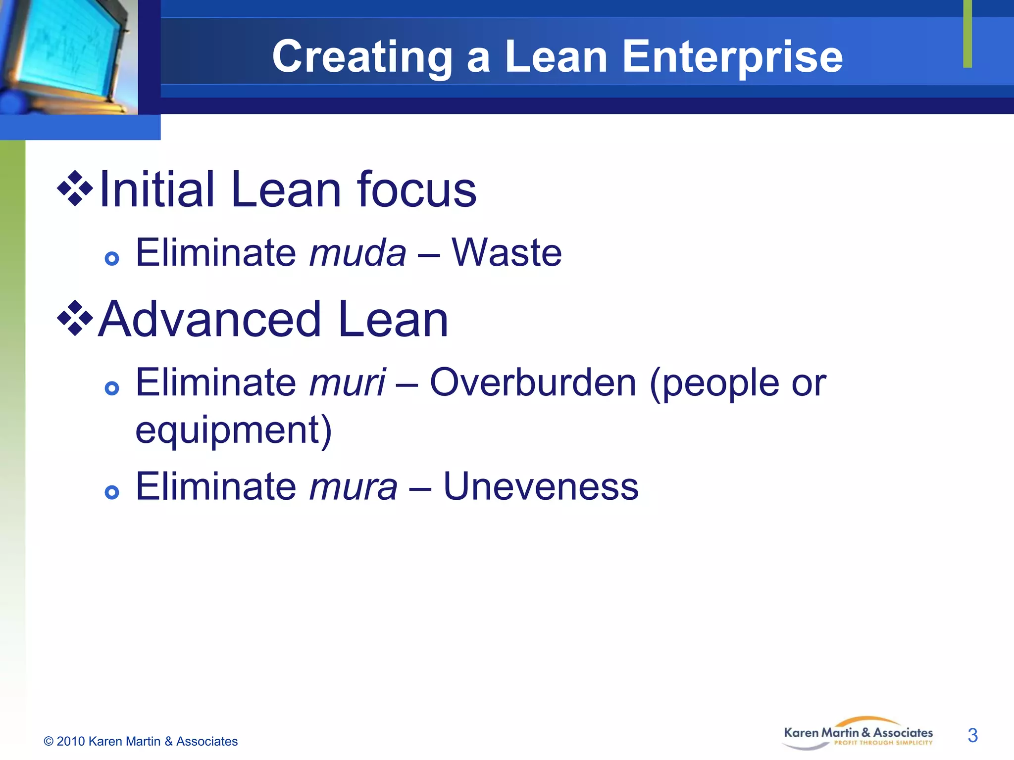 Creating a Lean Enterprise

Initial Lean focus


Eliminate muda – Waste

Advanced Lean




Eliminate muri – Overburden (people or
equipment)
Eliminate mura – Uneveness

© 2010 Karen Martin & Associates

3

 
