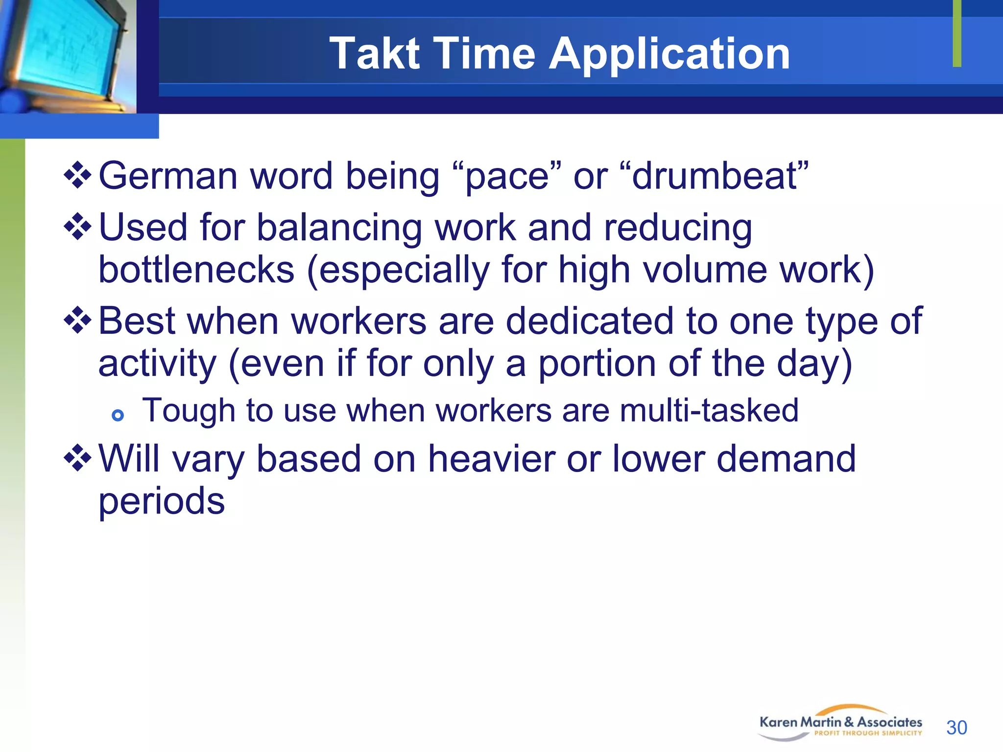 Takt Time Application
German word being “pace” or “drumbeat”
Used for balancing work and reducing
bottlenecks (especially for high volume work)
Best when workers are dedicated to one type of
activity (even if for only a portion of the day)


Tough to use when workers are multi-tasked

Will vary based on heavier or lower demand
periods

30

 