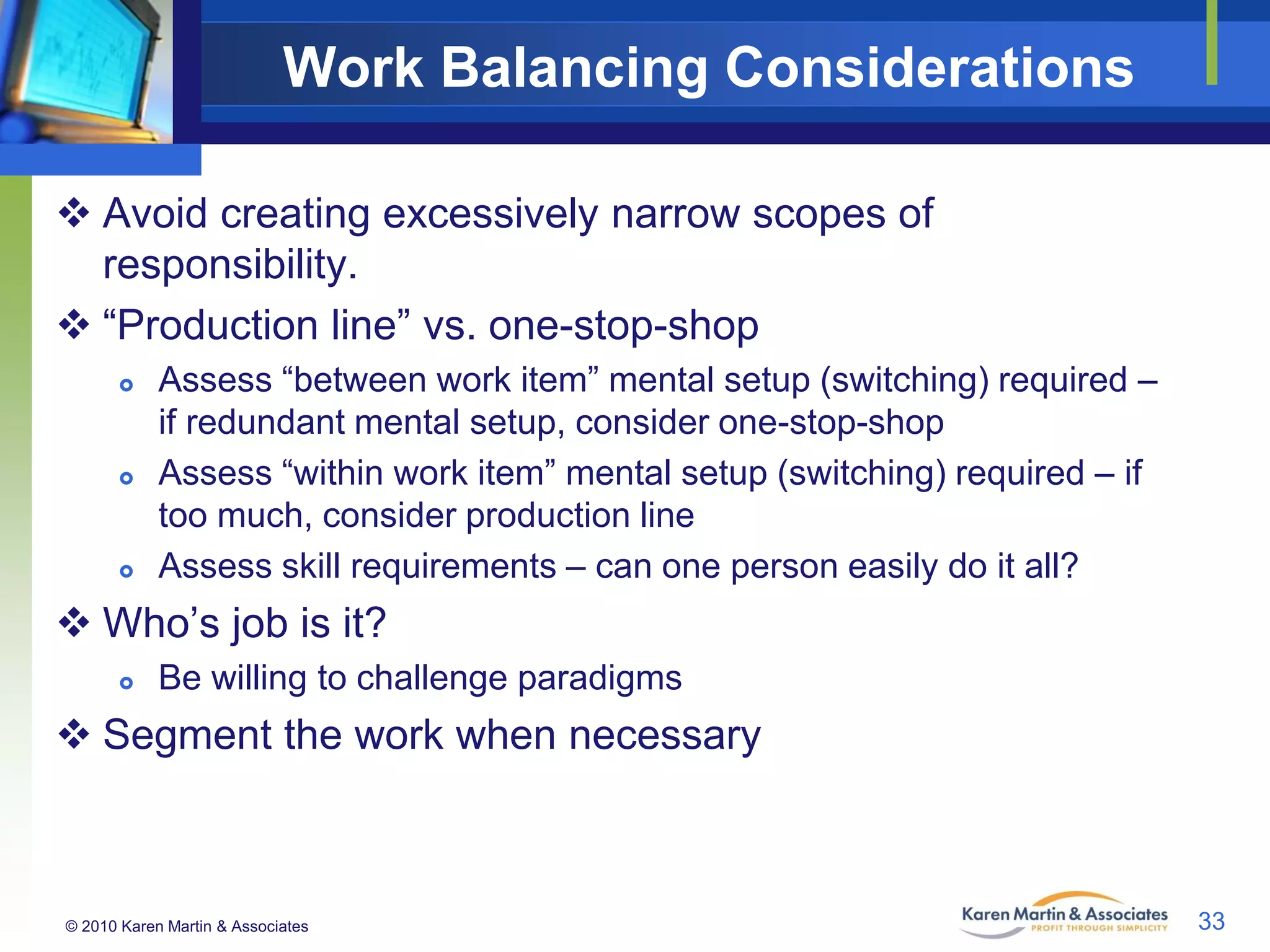 Work Balancing Considerations
 Avoid creating excessively narrow scopes of
responsibility.
 “Production line” vs. one-stop-shop






Assess “between work item” mental setup (switching) required –
if redundant mental setup, consider one-stop-shop
Assess “within work item” mental setup (switching) required – if
too much, consider production line
Assess skill requirements – can one person easily do it all?

 Who’s job is it?


Be willing to challenge paradigms

 Segment the work when necessary

© 2010 Karen Martin & Associates

33

 