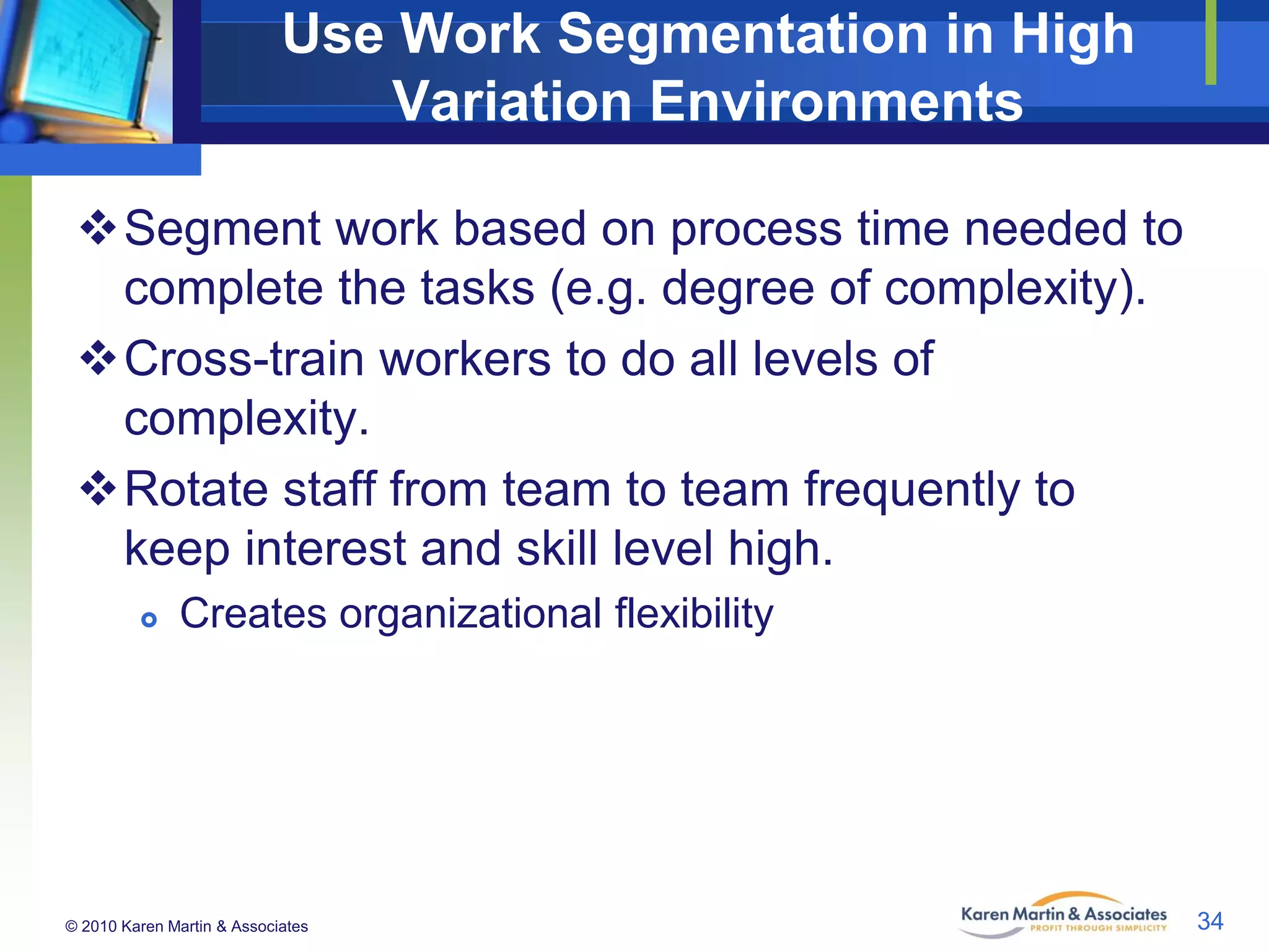 Use Work Segmentation in High
Variation Environments
Segment work based on process time needed to
complete the tasks (e.g. degree of complexity).
Cross-train workers to do all levels of
complexity.
Rotate staff from team to team frequently to
keep interest and skill level high.


Creates organizational flexibility

© 2010 Karen Martin & Associates

34

 