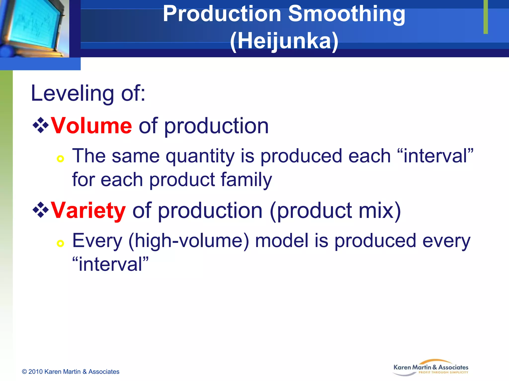 Production Smoothing
(Heijunka)
Leveling of:
Volume of production


The same quantity is produced each “interval”
for each product family

Variety of production (product mix)


Every (high-volume) model is produced every
“interval”

© 2010 Karen Martin & Associates

 