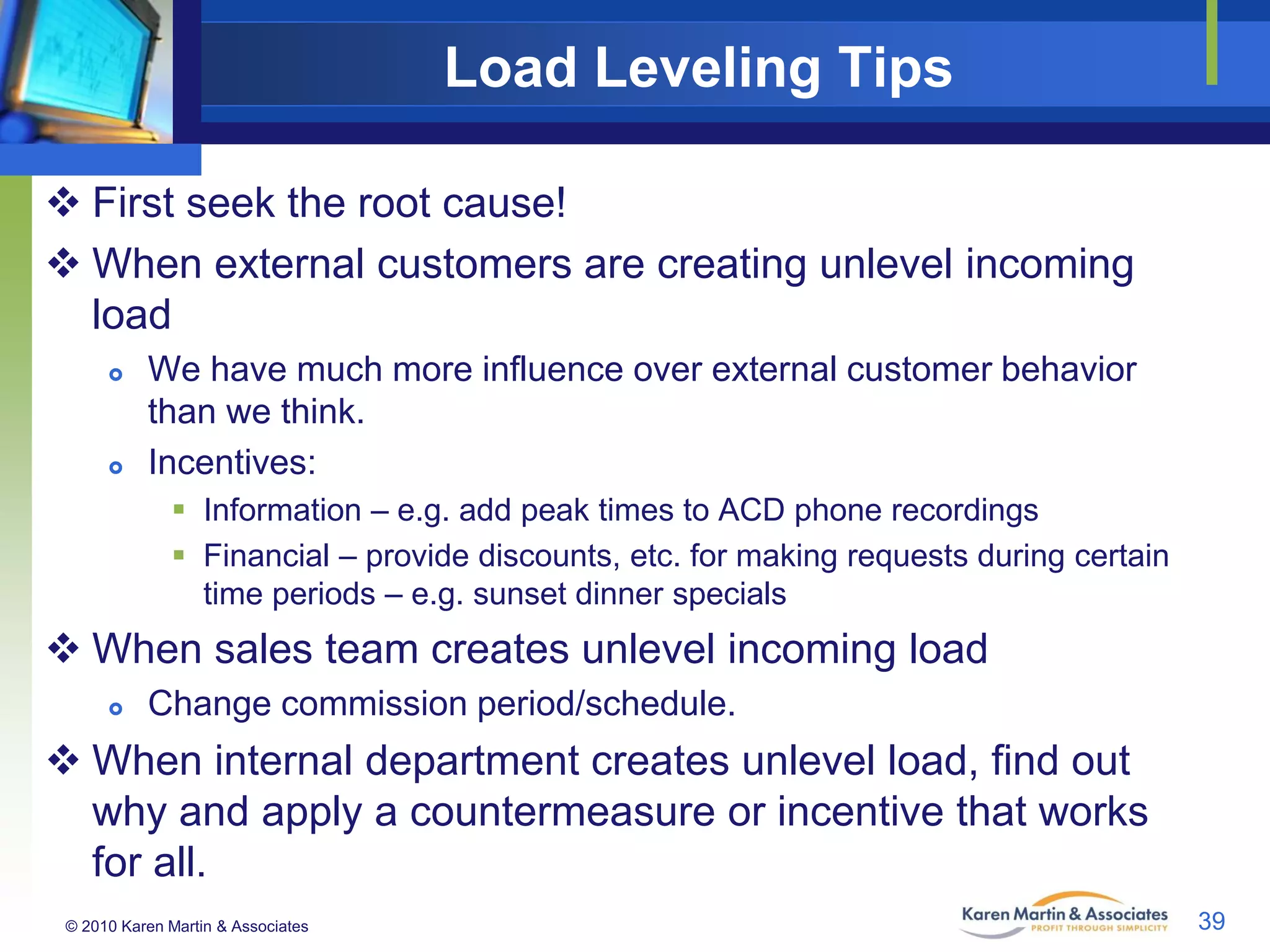Load Leveling Tips
 First seek the root cause!
 When external customers are creating unlevel incoming
load




We have much more influence over external customer behavior
than we think.
Incentives:
 Information – e.g. add peak times to ACD phone recordings
 Financial – provide discounts, etc. for making requests during certain
time periods – e.g. sunset dinner specials

 When sales team creates unlevel incoming load


Change commission period/schedule.

 When internal department creates unlevel load, find out
why and apply a countermeasure or incentive that works
for all.
© 2010 Karen Martin & Associates

39

 