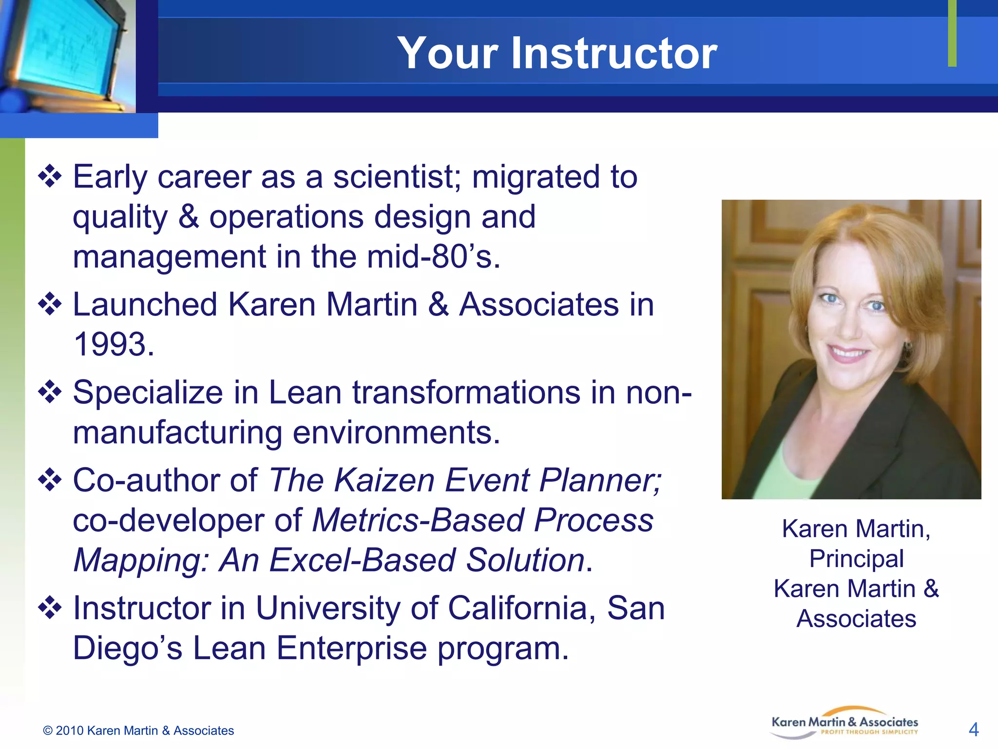 Your Instructor
 Early career as a scientist; migrated to
quality & operations design and
management in the mid-80’s.
 Launched Karen Martin & Associates in
1993.
 Specialize in Lean transformations in nonmanufacturing environments.
 Co-author of The Kaizen Event Planner;
co-developer of Metrics-Based Process
Mapping: An Excel-Based Solution.
 Instructor in University of California, San
Diego’s Lean Enterprise program.
© 2010 Karen Martin & Associates

Karen Martin,
Principal
Karen Martin &
Associates

4

 