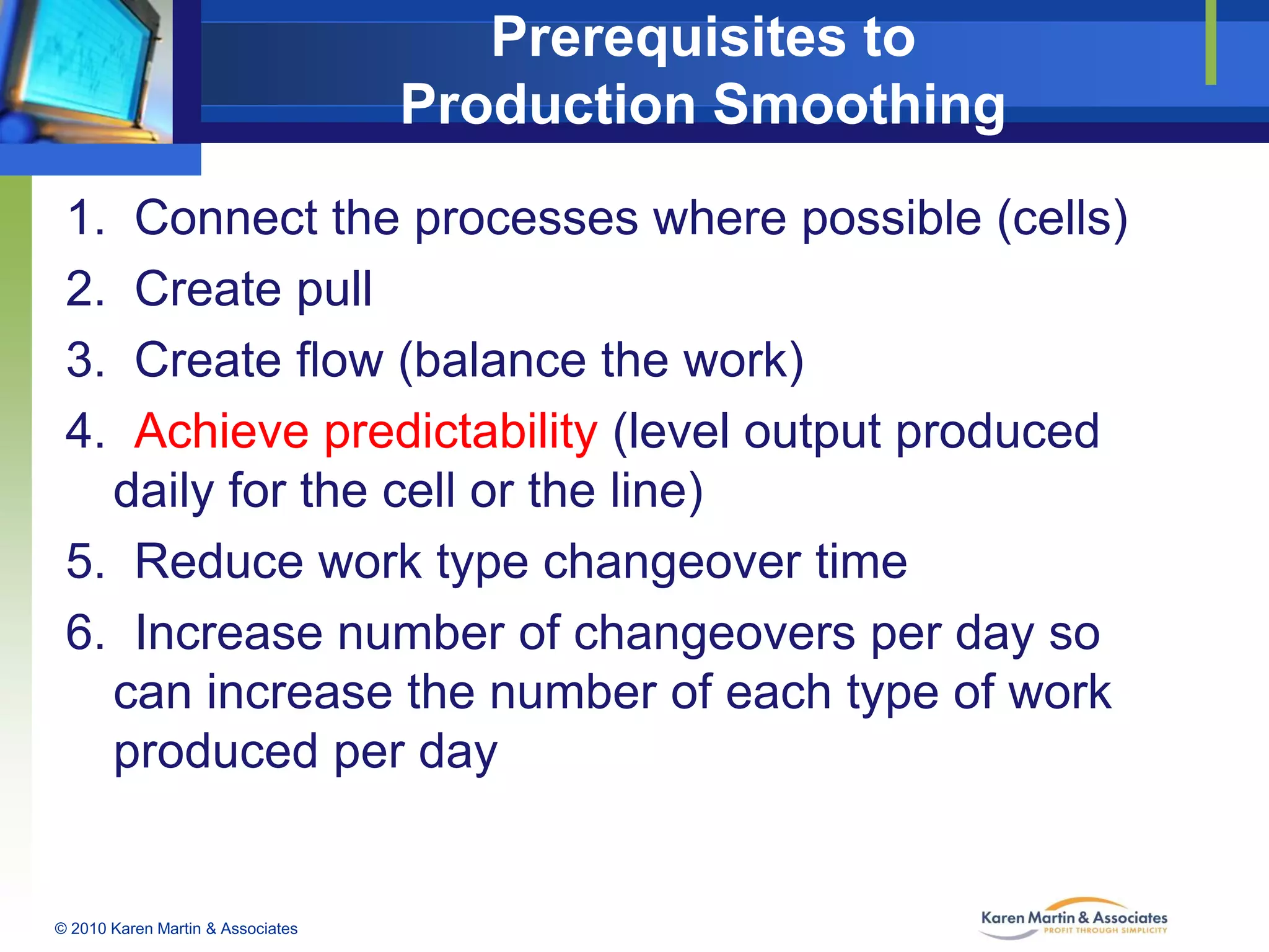 Prerequisites to
Production Smoothing
1.
2.
3.
4.

Connect the processes where possible (cells)
Create pull
Create flow (balance the work)
Achieve predictability (level output produced
daily for the cell or the line)
5. Reduce work type changeover time
6. Increase number of changeovers per day so
can increase the number of each type of work
produced per day

© 2010 Karen Martin & Associates

 