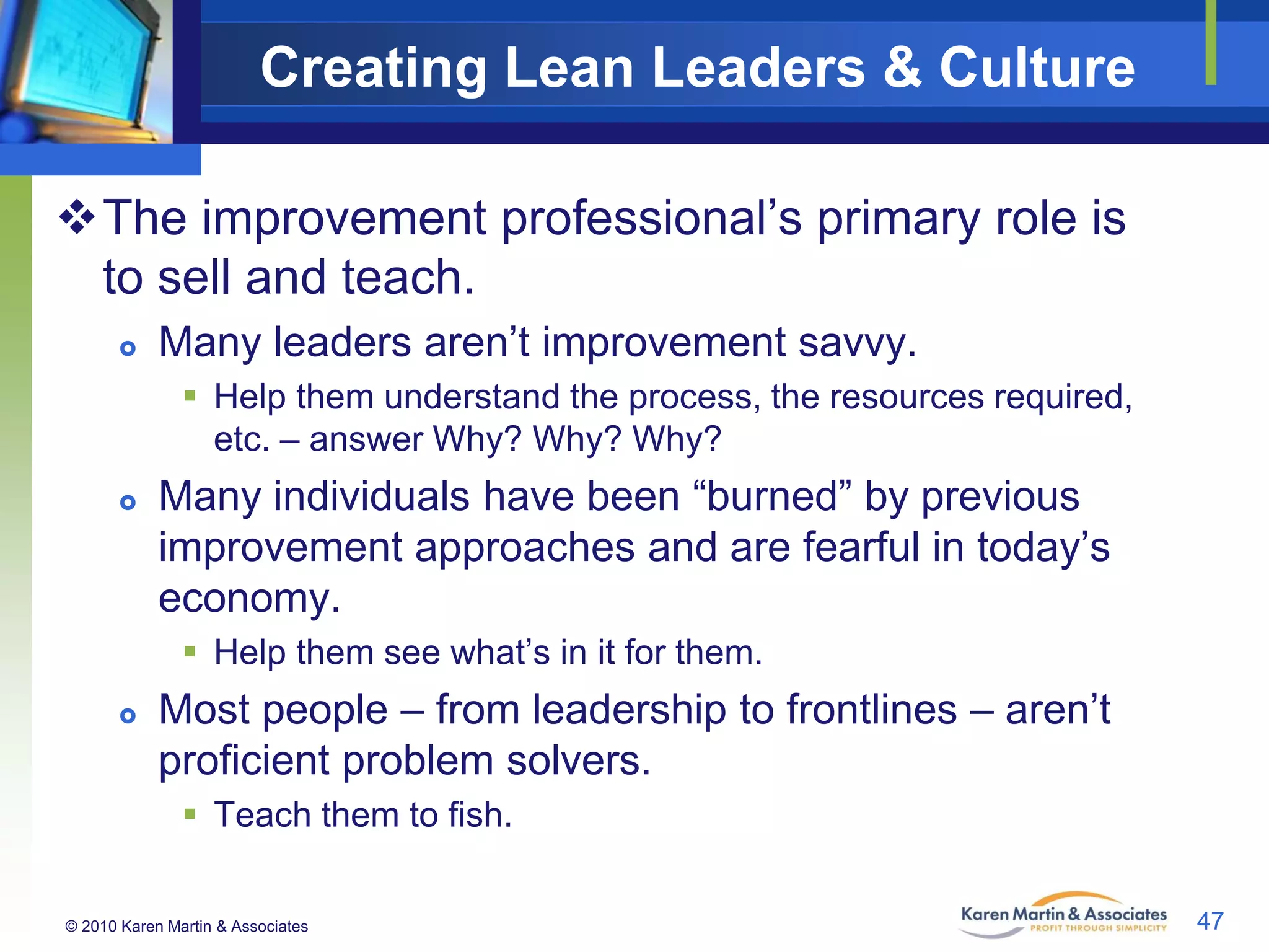 Creating Lean Leaders & Culture
The improvement professional’s primary role is
to sell and teach.


Many leaders aren’t improvement savvy.
 Help them understand the process, the resources required,
etc. – answer Why? Why? Why?



Many individuals have been “burned” by previous
improvement approaches and are fearful in today’s
economy.
 Help them see what’s in it for them.



Most people – from leadership to frontlines – aren’t
proficient problem solvers.
 Teach them to fish.

© 2010 Karen Martin & Associates

47

 