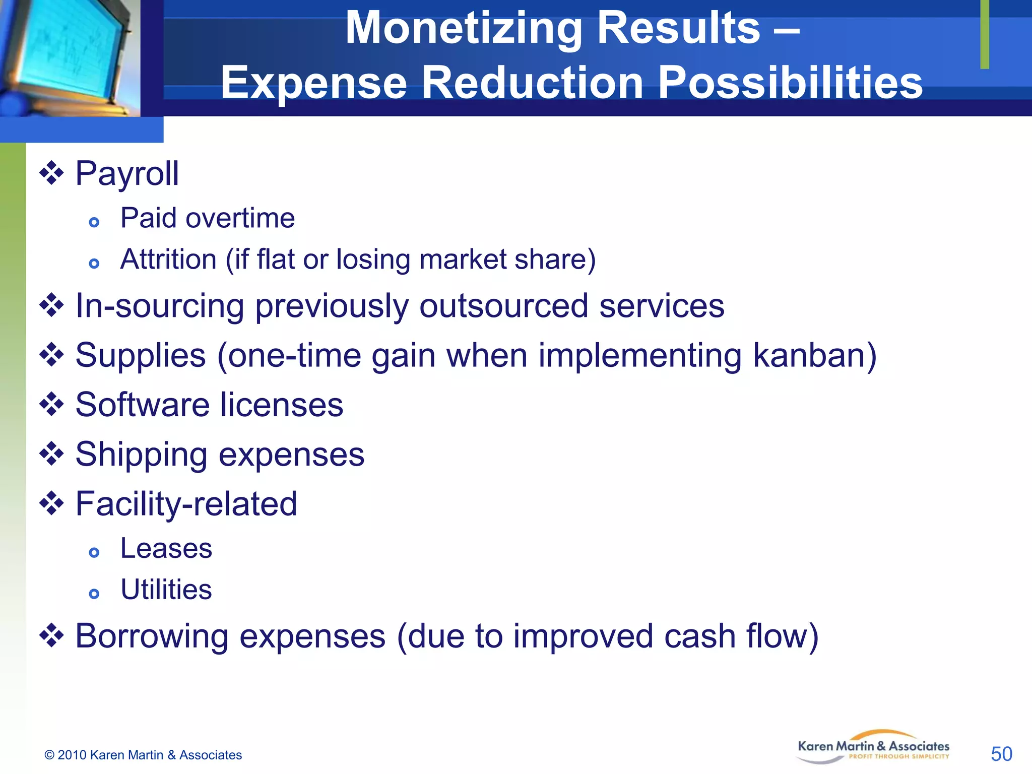 Monetizing Results –
Expense Reduction Possibilities
 Payroll



Paid overtime
Attrition (if flat or losing market share)

 In-sourcing previously outsourced services
 Supplies (one-time gain when implementing kanban)
 Software licenses
 Shipping expenses
 Facility-related



Leases
Utilities

 Borrowing expenses (due to improved cash flow)

© 2010 Karen Martin & Associates

50

 