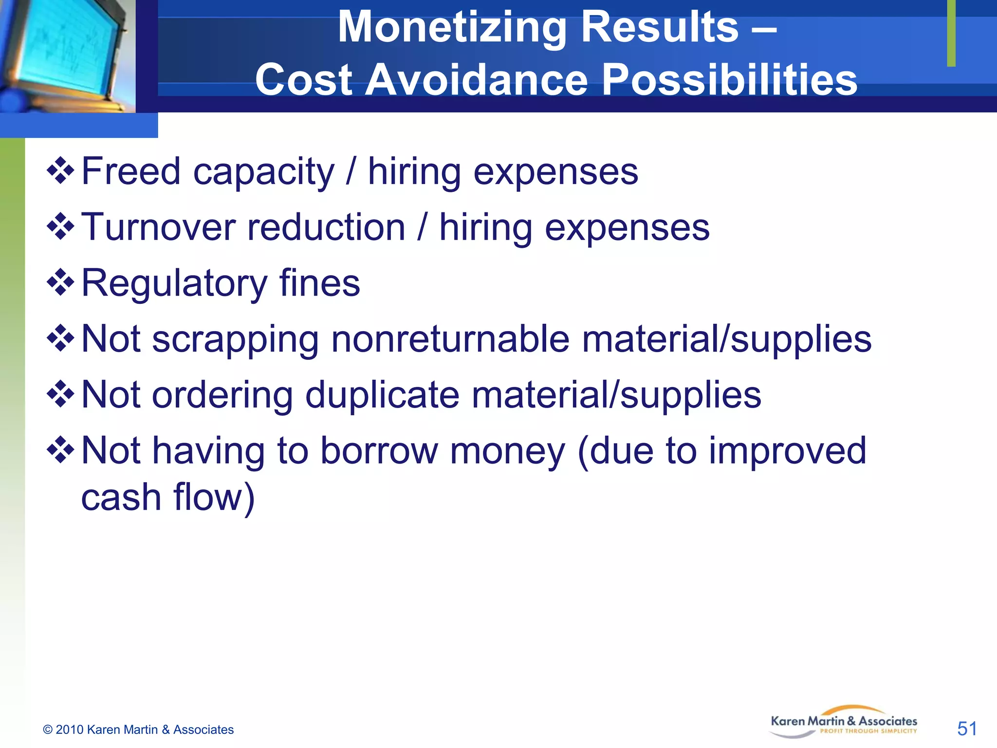 Monetizing Results –
Cost Avoidance Possibilities
Freed capacity / hiring expenses
Turnover reduction / hiring expenses
Regulatory fines
Not scrapping nonreturnable material/supplies
Not ordering duplicate material/supplies
Not having to borrow money (due to improved
cash flow)

© 2010 Karen Martin & Associates

51

 