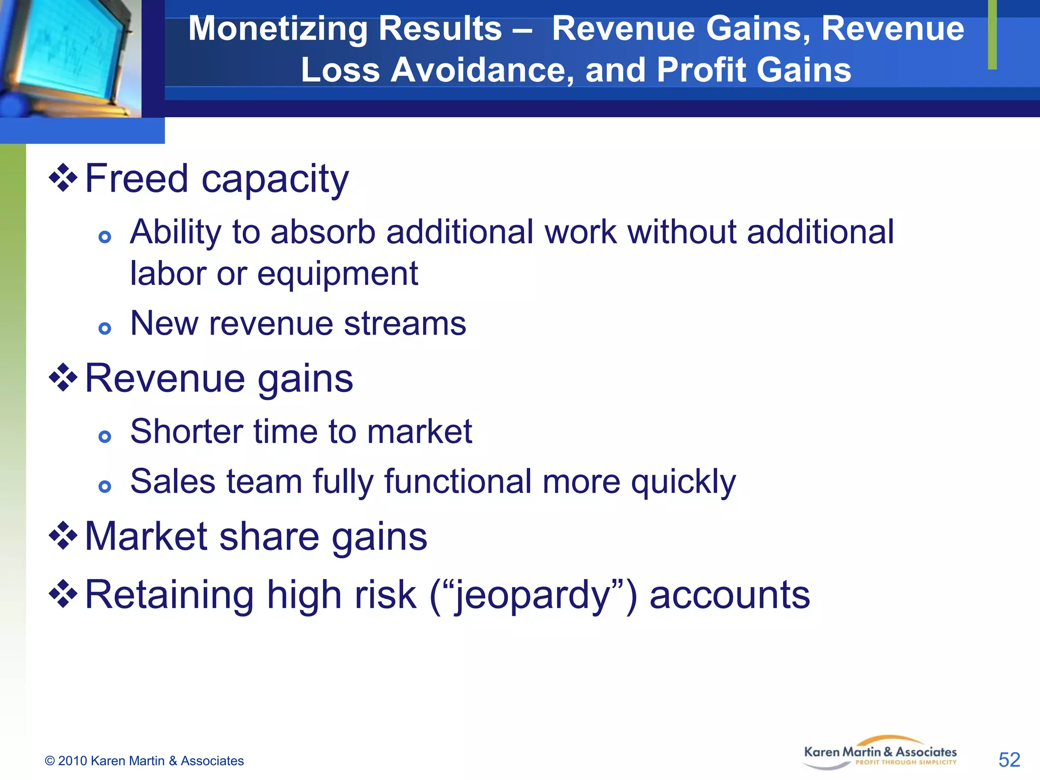 Monetizing Results – Revenue Gains, Revenue
Loss Avoidance, and Profit Gains

Freed capacity




Ability to absorb additional work without additional
labor or equipment
New revenue streams

Revenue gains



Shorter time to market
Sales team fully functional more quickly

Market share gains
Retaining high risk (“jeopardy”) accounts

© 2010 Karen Martin & Associates

52

 